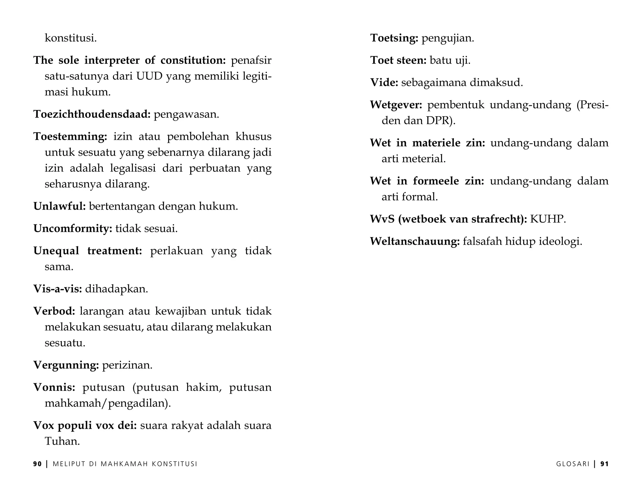 konstitusi.                                 Toetsing: pengujian.
The sole interpreter of constitution: penafsir   Toet steen: batu uji.
  satu-satunya dari UUD yang memiliki legiti-
                                                 Vide: sebagaimana dimaksud.
  masi hukum.
                                                 Wetgever: pembentuk undang-undang (Presi-
Toezichthoudensdaad: pengawasan.
                                                  den dan DPR).
Toestemming: izin atau pembolehan khusus
                                                 Wet in materiele zin: undang-undang dalam
  untuk sesuatu yang sebenarnya dilarang jadi
                                                  arti meterial.
  izin adalah legalisasi dari perbuatan yang
  seharusnya dilarang.                           Wet in formeele zin: undang-undang dalam
                                                  arti formal.
Unlawful: bertentangan dengan hukum.
                                                 WvS (wetboek van strafrecht): KUHP.
Uncomformity: tidak sesuai.
                                                 Weltanschauung: falsafah hidup ideologi.
Unequal treatment: perlakuan yang tidak
 sama.
Vis-a-vis: dihadapkan.
Verbod: larangan atau kewajiban untuk tidak
 melakukan sesuatu, atau dilarang melakukan
 sesuatu.
Vergunning: perizinan.
Vonnis: putusan (putusan hakim, putusan
 mahkamah/pengadilan).
Vox populi vox dei: suara rakyat adalah suara
 Tuhan.
90   |   MELIPUT DI MAHKAMAH KONSTITUSI                                             GLOSARI   |   91
 