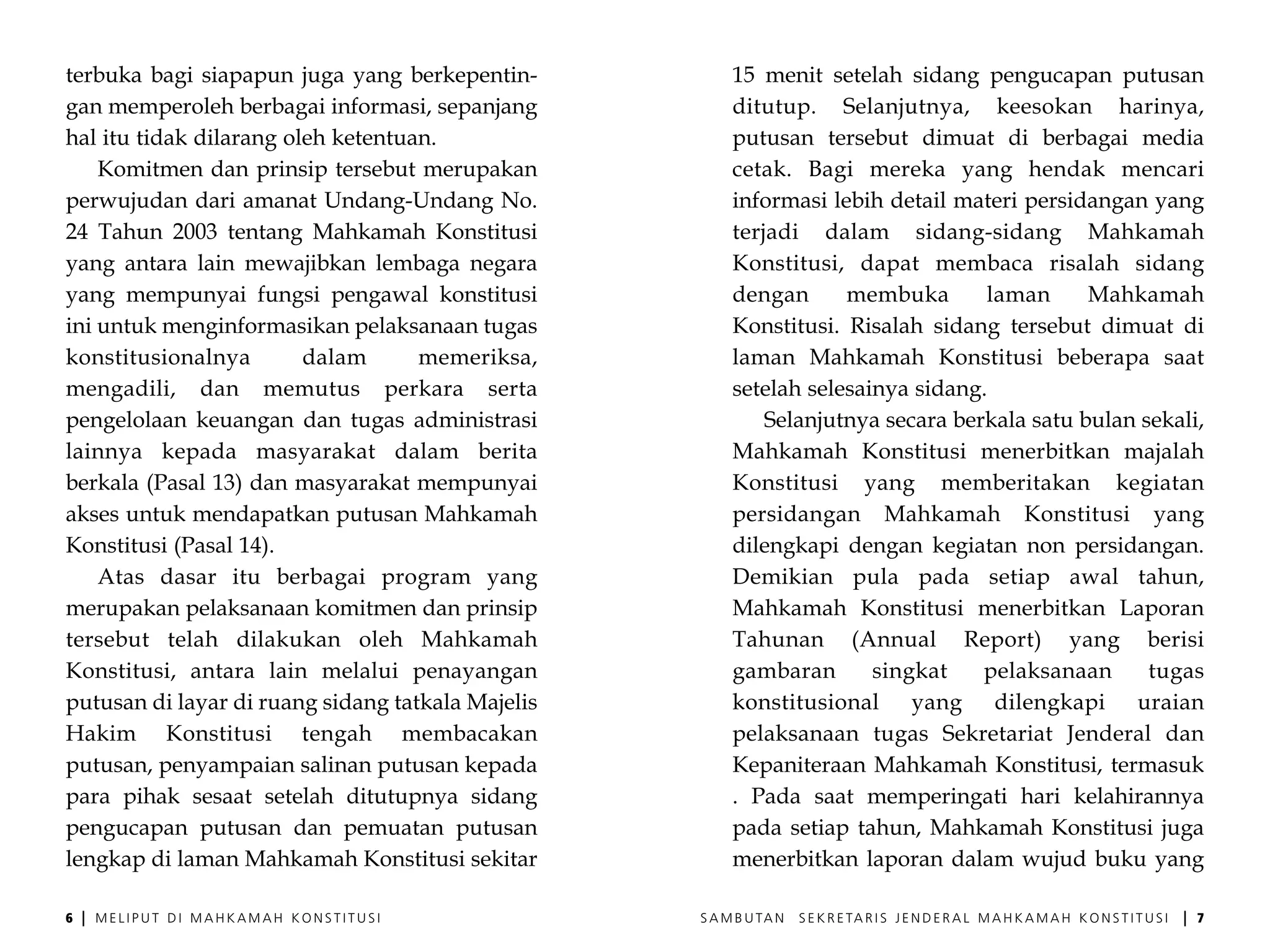 terbuka bagi siapapun juga yang berkepentin-            15 menit setelah sidang pengucapan putusan
gan memperoleh berbagai informasi, sepanjang            ditutup. Selanjutnya, keesokan harinya,
hal itu tidak dilarang oleh ketentuan.                  putusan tersebut dimuat di berbagai media
    Komitmen dan prinsip tersebut merupakan             cetak. Bagi mereka yang hendak mencari
perwujudan dari amanat Undang-Undang No.                informasi lebih detail materi persidangan yang
24 Tahun 2003 tentang Mahkamah Konstitusi               terjadi dalam sidang-sidang Mahkamah
yang antara lain mewajibkan lembaga negara              Konstitusi, dapat membaca risalah sidang
yang mempunyai fungsi pengawal konstitusi               dengan      membuka       laman      Mahkamah
ini untuk menginformasikan pelaksanaan tugas            Konstitusi. Risalah sidang tersebut dimuat di
konstitusionalnya        dalam      memeriksa,          laman Mahkamah Konstitusi beberapa saat
mengadili, dan memutus perkara serta                    setelah selesainya sidang.
pengelolaan keuangan dan tugas administrasi                 Selanjutnya secara berkala satu bulan sekali,
lainnya kepada masyarakat dalam berita                  Mahkamah Konstitusi menerbitkan majalah
berkala (Pasal 13) dan masyarakat mempunyai             Konstitusi yang memberitakan kegiatan
akses untuk mendapatkan putusan Mahkamah                persidangan Mahkamah Konstitusi yang
Konstitusi (Pasal 14).                                  dilengkapi dengan kegiatan non persidangan.
    Atas dasar itu berbagai program yang                Demikian pula pada setiap awal tahun,
merupakan pelaksanaan komitmen dan prinsip              Mahkamah Konstitusi menerbitkan Laporan
tersebut telah dilakukan oleh Mahkamah                  Tahunan (Annual Report) yang berisi
Konstitusi, antara lain melalui penayangan              gambaran       singkat    pelaksanaan      tugas
putusan di layar di ruang sidang tatkala Majelis        konstitusional yang dilengkapi uraian
Hakim Konstitusi tengah membacakan                      pelaksanaan tugas Sekretariat Jenderal dan
putusan, penyampaian salinan putusan kepada             Kepaniteraan Mahkamah Konstitusi, termasuk
para pihak sesaat setelah ditutupnya sidang             . Pada saat memperingati hari kelahirannya
pengucapan putusan dan pemuatan putusan                 pada setiap tahun, Mahkamah Konstitusi juga
lengkap di laman Mahkamah Konstitusi sekitar            menerbitkan laporan dalam wujud buku yang

6   |   MELIPUT DI MAHKAMAH KONSTITUSI             S A M B U TA N   S E K R E TA R I S J E N D E R A L M A H K A M A H K O N S T I T U S I   |   7
 