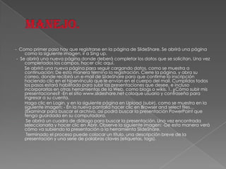 - Como primer paso hay que registrarse en la página de SlideShare. Se abrirá una página
como la siguiente imagen, ir a Sing up.
- Se abrirá una nueva página donde deberá completar los datos que se solicitan. Una vez
completados los campos, hacer clic aquí.
Se abrirá una nueva página para seguir cargando datos, como se muestra a
continuación: De esta manera termina la registración. Cierre la página, y abra su
correo, donde recibirá un e-mail de SlideShare para que confirme la inscripción
haciendo clic en el hipervínculo que le envían en el cuerpo del mail. Cumplidos todos
los pasos estará habilitado para subir las presentaciones que desee, e incluso
incorporarlas en otras herramientas de la Web, como blogs o wikis. 1. ¿Cómo subir mis
presentaciones? -En el sitio www.slideshare.net coloque usuario y contraseña para
ingresar a su cuenta.
Haga clic en Login, y en la siguiente página en Upload (subir), como se muestra en la
siguiente imagen: - En la nueva pantalla hacer clic en Browser and select files…
(Examinar para buscar el archivo, así podrá buscar la presentación PowerPoint que
tenga guardada en su computadora.
Se abrirá un cuadro de diálogo para buscar la presentación. Una vez encontrada
seleccionarla y hacer clic en Abrir. Observe la siguiente imagen: -De esta manera verá
cómo va subiendo la presentación a la herramienta SlideShare.
Terminado el proceso puede colocar un título, una descripción breve de la
presentación y una serie de palabras claves (etiquetas, tags).

 