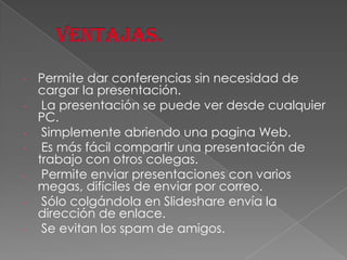-

Permite dar conferencias sin necesidad de
cargar la presentación.
La presentación se puede ver desde cualquier
PC.
Simplemente abriendo una pagina Web.
Es más fácil compartir una presentación de
trabajo con otros colegas.
Permite enviar presentaciones con varios
megas, difíciles de enviar por correo.
Sólo colgándola en Slideshare envía la
dirección de enlace.
Se evitan los spam de amigos.

 