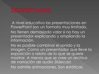 A nivel educativo las presentaciones en
PowerPoint son un formato muy limitado.
- No tienen demasiado valor si no hay un
presentador explicando y ampliando la
información.
- No es posible combinar el sonido y la
imagen. Como un presentador que lleve la
exposición o relato de lo que se quiere
mostrar. A menos que se cree un archivo
de narración de audio Slidecast.
- No admite animaciones. Son estáticas.
-

 