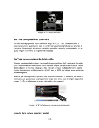 Imagen N° 3 Calidad Del Video.



YouTube como plataforma publicitaria.

Por otro lado la página de YouTube desde mayo de 2007, YouTube empezaron a
aparecer anuncios publicitarios bajo el nombre del usuario del producto que anuncia la
campaña. Sin embargo, el rechazo ha hecho que dicha campaña no tenga éxito, por lo
que a ningún anunciante le ha generado ingresos.



YouTube como complemento de televisión.

Algunos canales estado uniones han creado breves capítulos de 5 minutos de duración,
cuya intención estaba relacionada con la serie de original de la cual se dice que fueron
distribuidos en la internet, estos episodios hicieron como un método alternativo tras la
huellas de guionistas en Hollywood en el 2007 y en el 2008, para llegar a una audiencia
realmente global.

Además, se ha comprobado que YouTube no roba audiencia a la televisión, de hecho la
estimulada, ya que aunque un programa no tenga éxito en su país de origen, es posible
que en YouTube sí lo tenga, al atraer más público del esperado.




                   Imagen N° 4 YouTube como complemento de televisión



Impacto de la cultura popular y social.


                                        ~ 13 ~
 