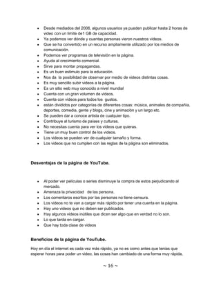 Desde mediados del 2008, algunos usuarios ya pueden publicar hasta 2 horas de
       video con un límite de1 GB de capacidad.
       Ya podemos ver dónde y cuantas personas vieron nuestros videos.
       Que se ha convertido en un recurso ampliamente utilizado por los medios de
       comunicación.
       Podemos ver programas de televisión en la página.
       Ayuda al crecimiento comercial.
       Sirve para montar propagandas.
       Es un buen estimulo para la educación.
       Nos da la posibilidad de observar por medio de videos distintas cosas.
       Es muy sencillo subir videos a la página.
       Es un sitio web muy conocido a nivel mundial
       Cuenta con un gran volumen de videos.
       Cuenta con videos para todos los gustos.
       están divididos por categorías de diferentes cosas: música, animales de compañía,
       deportes, comedia, gente y blogs, cine y animación y un largo etc.
       Se pueden dar a conoce artista de cualquier tipo.
       Contribuye al turismo de países y culturas.
       No necesitas cuenta para ver los videos que quieras.
       Tiene un muy buen control de los videos.
       Los videos se pueden ver de cualquier tamaño y forma.
       Los videos que no cumplen con las reglas de la página son eliminados.



Desventajas de la página de YouTube.



       Al poder ver películas o series disminuye la compra de estos perjudicando al
       mercado.
       Amenaza la privacidad de las persona.
       Los comentaros escritos por las personas no tiene censura.
       Los videos no te van a cargar más rápido por tener una cuenta en la página.
       Hay uno videos que no deben ser publicados.
       Hay algunos videos inútiles que dicen ser algo que en verdad no lo son.
       Lo que tarda en cargar.
       Que hay toda clase de videos


Beneficios de la página de YouTube.

Hoy en día el internet es cada vez más rápido, ya no es como antes que tenias que
esperar horas para poder un video, las cosas han cambiado de una forma muy rápida,


                                        ~ 16 ~
 