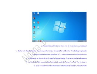 La Aplicabilidad de Word en el diario vivir de un estudiante y profesional
1. Me Permite Como Estudiante Crear Documentos Con Las Correctas Normal Icontec Para Su Mejor Aplicación
2. Sus Aplicaciones Permiten el Desarrollo De La Creatividad Para La Creación De Textos
3. La Aplicación De Corrección De Ortografía Permite Enseñar El Correcto Uso De La Gramática
4. Su Uso Es De Fácil Acceso Lo Que Facilita La Creación De Textos Para Todo Tipo De Usuario
5. En Él Se Pueden Crear Documentos Con Información Diversa En Un Solo Formato
 