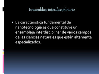 Ensamblajeinterdisciplinario
 La característica fundamental de
nanotecnología es que constituye un
ensamblaje interdisciplinar de varios campos
de las ciencias naturales que están altamente
especializados.
 