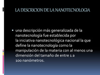 LADESCRICIONDELANANOTECNOLOGIA
 una descripción más generalizada de la
nanotecnología fue establecida por
la iniciativa nanotecnológica nacional la que
define la nanotecnología como la
manipulación de la materia con al menos una
dimensión del tamaño de entre 1 a
100 nanómetros.
 