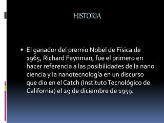 HISTORIA
 El ganador del premio Nobel de Física de
1965, Richard Feynman, fue el primero en
hacer referencia a las posibilidades de la nano
ciencia y la nanotecnología en un discurso
que dio en el Catch (InstitutoTecnológico de
California) el 29 de diciembre de 1959.
 