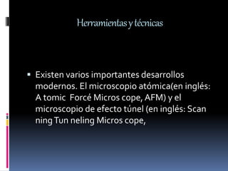 Herramientasytécnicas
 Existen varios importantes desarrollos
modernos. El microscopio atómica(en inglés:
A tomic Forcé Micros cope,AFM) y el
microscopio de efecto túnel (en inglés: Scan
ningTun neling Micros cope,
 