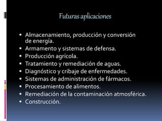 Futurasaplicaciones
 Almacenamiento, producción y conversión
de energía.
 Armamento y sistemas de defensa.
 Producción agrícola.
 Tratamiento y remediación de aguas.
 Diagnóstico y cribaje de enfermedades.
 Sistemas de administración de fármacos.
 Procesamiento de alimentos.
 Remediación de la contaminación atmosférica.
 Construcción.
 