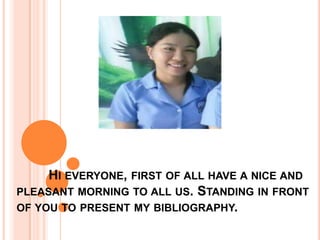 HI EVERYONE, FIRST OF ALL HAVE A NICE AND
PLEASANT MORNING TO ALL US. STANDING IN FRONT
OF YOU TO PRESENT MY BIBLIOGRAPHY.
 
