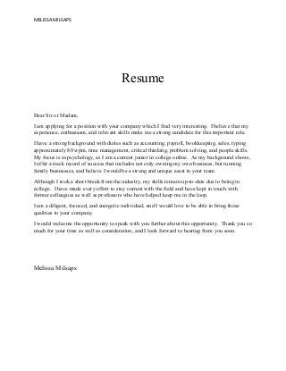 MELISSA MILSAPS
Resume
Dear Sir or Madam,
I am applying for a position with your company which I find very interesting. I believe that my
experience, enthusiasm, and relevant skills make me a strong candidate for this important role.
I have a strong background with duties such as accounting, payroll, bookkeeping, sales, typing
approximately 80 wpm, time management, critical thinking, problem solving, and people skills.
My focus is in psychology, as I am a current junior in college online. As my background shows,
I offer a track record of success that includes not only owning my own business, but running
family businesses, and believe I would be a strong and unique asset to your team.
Although I took a short break from the industry, my skills remain up-to-date due to being in
college. I have made every effort to stay current with the field and have kept in touch with
former colleagues as well as professors who have helped keep me in the loop.
I am a diligent, focused, and energetic individual, and I would love to be able to bring those
qualities to your company.
I would welcome the opportunity to speak with you further about this opportunity. Thank you so
much for your time as well as consideration, and I look forward to hearing from you soon.
Melissa Milsaps
 