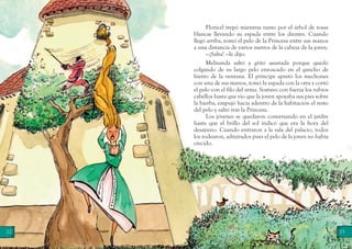 22 23
Floricel trepó mientras tanto por el árbol de rosas
blancas llevando su espada entre los dientes. Cuando
llegó arriba, tomó el pelo de la Princesa entre sus manos
a una distancia de varios metros de la cabeza de la joven.
—¡Salta! —le dijo.
Melisanda saltó y gritó asustada porque quedó
colgando de su largo pelo enroscado en el gancho de
hierro de la ventana. El príncipe apretó los mechones
con una de sus manos, tomó la espada con la otra y cortó
el pelo con el filo del arma. Sostuvo con fuerza los rubios
cabellos hasta que vio que la joven apoyaba sus pies sobre
la hierba, empujó hacia adentro de la habitación el resto
del pelo y saltó tras la Princesa.
Los jóvenes se quedaron conversando en el jardín
hasta que el brillo del sol indicó que era la hora del
desayuno. Cuando entraron a la sala del palacio, todos
los rodearon, admirados pues el pelo de la joven no había
crecido.
 