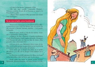 24 25
—¿Cómo lo has hecho? —preguntó el Rey.
—Ha sido muy sencillo —respondió Floricel—.
Vosotros cortabais el pelo de la Princesa; yo separé a la
Princesa de su pelo.
—¡Buena idea! —exclamó el Rey que tenía una mente
muy matemática.
Ya no crece el pelo, ¡crece la princesa!
Terminaron el desayuno y se levantaron de sus sillas.
La Princesa se paró como los demás, pero al ponerse de
pie comenzó a elevarse, elevarse, elevarse…, y no paraba
de hacerlo.
El Rey la miró, medía ya más de tres metros. «Creo
que es demasiado», pensó el Rey.
—Observa —le dijo a Floricel—. Cuando cortábamos
el pelo de la Princesa, el pelo seguía creciendo. Al separar
a la Princesa del pelo, mi hija no deja de crecer. ¿Has
pensado cómo solucionar esto?
A la hora de la cena, Melisanda debió comer al aire
libre, en el jardín, porque su gran altura ya no le permitía
permanecer bajo los altos techos del palacio.
Lloró tanto que se formó una pileta en el jardín
del palacio y en ella casi se ahogan varias páginas de la
historia.
La Princesa se acordó entonces de Alicia en el país
de las maravillas y dejó de llorar, pero no de crecer.
Nadie sabía qué hacer ni dónde podría dormir
Melisanda. Afortunadamente, sus ropas crecían con ella.
 