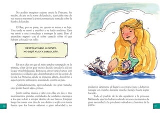 26 27
En esos días en que el reino estaba sumergido en la
tristeza, el rey de un país vecino decidió invadir la isla en
la que vivía Melisanda. Entonces, envió varios barcos con
numerosos soldados que desembarcaron en las costas de
la isla. La Princesa, desde su inmensa altura, descubrió a
aquel ejército extranjero avanzando contra su país.
«Verdaderamente, aprovechando mi gran tamaño
creo poder hacer algo», pensó.
Juntó ambas manos y alzó con ellas en dos o tres
movimientos grandes cantidades de soldados enemigos
a los que volvió a arrojar dentro de sus barcos. Empujó
luego las naves con dos de sus dedos y sopló con tanta
fuerza que los barcos salieron a gran velocidad y no
DESTINATARIO AUSENTE.
NO DEJÓ NUEVA DIRECCIÓN.
pudieron detenerse al llegar a su propio país y debieron
navegar sin rumbo durante mucho tiempo hasta lograr
hacerlo.
Todo el pueblo de la isla agradeció a la princesa
Melisanda que los hubiera salvado en esos momentos de
gran necesidad y la proclamó salvadora y heroína de la
patria.
No podéis imaginar cuánto crecía la Princesa. Su
madre, de pie en la torre del palacio, acariciaba una de
sus manos mientras la joven permanecía sentada sobre la
hierba del jardín.
El Rey, por su parte, no quería ni mirar a su hija.
Una tarde se sentó y escribió a su hada madrina. Esta
vez envió a una comadreja a entregar la carta. Pero el
animalito regresó con el sobre cerrado sobre el que
habían colocado un sello:
 
