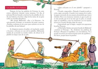 32 33
—¿Qué colocarás en el otro platillo? —preguntó a
Floricel.
—Tu pelo —respondió—. Piénsalo. Cuando tu pelo se
corta, sigue creciendo. Cuando tú te separas de tu pelo,
tú sigues creciendo de una manera desmedida que nunca
olvidaré. Pero si en el preciso instante en que tu pelo no
es más pesado que tú ni tú más que tu pelo, si cuando
están en equilibrio, corto los mechones con mi espada,
tal vez tú y tu pelo decidan dejar de crecer.
—Suponiendo que lo hagan —suspiró sin esperanzas
la pobre Princesa.
—¡Debe haber límites aun para el poder de Malévola!
—exclamó el Príncipe—. No olvidemos las palabras de
Fortuna: «Busquen el equilibrio con una balanza». Tú y
tu pelo necesitan encontrar el punto justo de equilibrio…
Por favor, ¡acepta hacer la prueba!
Los platillos de la balanza
Después de leer las palabras de Fortuna, la corte
entera reflexionó durante varias semanas. Un día, el
príncipe Floricel mandó construir los dos platillos de oro
de una balanza y los hizo colgar de las ramas de un gran
roble en el jardín del palacio.
—Mi amada Melisanda —dijo a la Princesa—. Se
está pasando el tiempo, es momento de poder casarnos.
¿Tendrás confianza en mí como para sentarte en uno de
los platillos de esta balanza?
Se dirigieron juntos al jardín y el muchacho ayudó
a la joven a ubicarse en uno de los platillos. Melisanda
trataba de acomodar su vestido verde y de ubicar en el
platillo los largos rizos de su pelo.
 