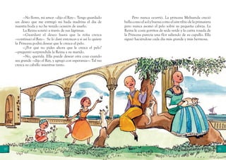 10 11
—No llores, mi amor —dijo el Rey—. Tengo guardado
un deseo que me entregó mi hada madrina el día de
nuestra boda y no he tenido ocasión de usarlo.
La Reina sonrió a través de sus lágrimas.
—Guardaré el deseo hasta que la niña crezca
—continuó el Rey—. Se lo daré entonces y si así lo quiere
la Princesa podrá desear que le crezca el pelo.
—¿Por qué no pides ahora que le crezca el pelo?
—preguntó sorprendida la Reina a su marido.
—No, querida. Ella puede desear otra cosa cuando
sea grande —dijo el Rey, y agregó con esperanza—: Tal vez
crezca su cabello mientras tanto.
Pero nunca ocurrió. La princesa Melisanda creció
bellacomoelsolybuenacomoelairetibiodelaprimavera
pero nunca asomó el pelo sobre su pequeña cabeza. La
Reina le cosía gorritos de seda verde y la carita rosada de
la Princesa parecía una flor saliendo de su capullo. Ella
siguió haciéndose cada día más grande y más hermosa.
 