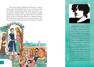 Edith Nesbit nació en Londres,
el 15 de agosto de 1858. Falleció
en esa misma ciudad el 4 de mayo
de 1924. Escritora y poetisa inglesa
que ocupa un lugar de privilegio en
la historia de la literatura infantil. 
Desafió todos los prejuicios de
su época pero ocultó su condición
de mujer para publicar. Escribió
historias de terror y románticas
para adultos, poesía, obras de
teatro y reseñas de libros. Sus libros
infantiles, llenos de humor y con
estilo innovador, fueron fuente de
inspiración para otros escritores
infantiles como J. K. Rowling
—autora de Harry Potter— o C.  S.
Lewis —el escritor de Las Crónicas
de Narnia—, por ejemplo. Su libro
más exitoso es Historias de dragones.
36
Pocos días después, Melisanda y Floricel se casaron.
Todos recuerdan la belleza de la novia y su hermoso pelo
que llegaba precisamente hasta diez centímetros por
encima de sus lindos tobillos. Es que la balanza se había
equilibrado cuando el pelo que permanecía en el platillo
donde se ubicó la Princesa alcanzó una extensión apenas
diez centímetros más breve que la altura de la joven. En
ese punto preciso el Príncipe descargó el filo de su espada.
 