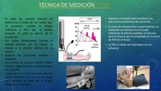 • El nivel de presión arterial se
determina a través de los ruidos que
se producen cuando la sangre
la arteria
fluir por
soltar la válvula de la
comienza a
braquial, al
insuflación.
• Los ruidos desaparecen
presión ejercida por el
cuando la
mango es
la
menor a la presión dentro de
arteria.
• Registre las presiones sistólica y
diastólica.
• Los niveles de presión arterial deben
siempre registrarse en números pares.
Ejm 126/94.
• Espere de 1 a 2 minutos antes de una
nueva medición en un mismo brazo
para permitir la salida de la sangre
atrapada en las venas.
TÉCNICA DE MEDICIÓN
• Adecuar el tamaño del brazalete a la
estructura anatómica del paciente.
• En caso de amputación o quemaduras, la
medición se realizara en el muslo
utilizando la arteria poplítea. La técnica
será la misma que la empleada en la toma
de P/A en el brazo.
• La P/A no debe ser evaluada tras un
esfuerzo.
 