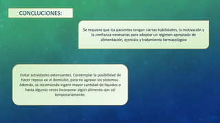CONCLUCIONES:
Se requiere que los pacientes tengan ciertas habilidades, la motivación y
la confianza necesarias para adoptar un régimen apropiado de
alimentación, ejercicio y tratamiento farmacológico
Evitar actividades extenuantes. Contemplar la posibilidad de
hacer reposo en el domicilio, para no agravar los síntomas.
Además, se recomienda ingerir mayor cantidad de líquidos o
hasta algunas veces incorporar algún alimento con sal
temporariamente.
 