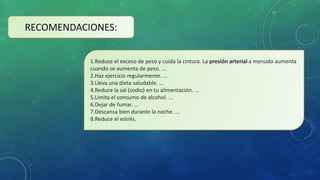 RECOMENDACIONES:
1.Reduce el exceso de peso y cuida la cintura. La presión arterial a menudo aumenta
cuando se aumenta de peso. ...
2.Haz ejercicio regularmente. ...
3.Lleva una dieta saludable. ...
4.Reduce la sal (sodio) en tu alimentación. ...
5.Limita el consumo de alcohol. ...
6.Dejar de fumar. ...
7.Descansa bien durante la noche. ...
8.Reduce el estrés.
 