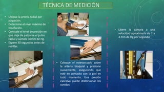 TÉCNICA DE MEDICIÓN
• Ubique la arteria radial por
palpación.
• Determine el nivel máximo de
insuflación.
• Constate el nivel de presión en
que deja de palparse el pulso
radial y súmele 30mm de Hg.
• Espere 30 segundos antes de
reinflar.
• Coloque el estetoscopio sobre
la arteria braquial y presione
suavemente, asegurando que
esté en contacto con la piel en
todo momento. Una presión
excesiva puede distorsionar los
sonidos
• Libere la cámara a una
velocidad aproximada de 2 a
4 mm de Hg por segundo
 