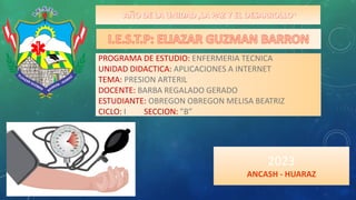 “ ”
PROGRAMA DE ESTUDIO: ENFERMERIA TECNICA
UNIDAD DIDACTICA: APLICACIONES A INTERNET
TEMA: PRESION ARTERIL
DOCENTE: BARBA REGALADO GERADO
ESTUDIANTE: OBREGON OBREGON MELISA BEATRIZ
CICLO: I SECCION: ”B”
2023
ANCASH - HUARAZ
 