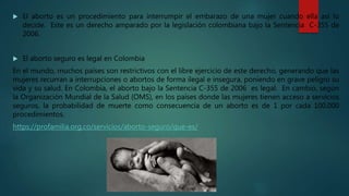  El aborto es un procedimiento para interrumpir el embarazo de una mujer cuando ella así lo
decide. Este es un derecho amparado por la legislación colombiana bajo la Sentencia C-355 de
2006.
 El aborto seguro es legal en Colombia
En el mundo, muchos países son restrictivos con el libre ejercicio de este derecho, generando que las
mujeres recurran a interrupciones o abortos de forma ilegal e insegura, poniendo en grave peligro su
vida y su salud. En Colombia, el aborto bajo la Sentencia C-355 de 2006 es legal. En cambio, según
la Organización Mundial de la Salud (OMS), en los países donde las mujeres tienen acceso a servicios
seguros, la probabilidad de muerte como consecuencia de un aborto es de 1 por cada 100.000
procedimientos.
https://profamilia.org.co/servicios/aborto-seguro/que-es/
 