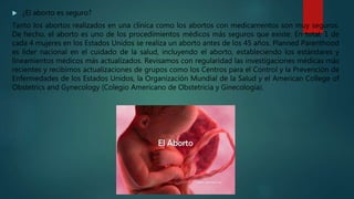  ¿El aborto es seguro?
Tanto los abortos realizados en una clínica como los abortos con medicamentos son muy seguros.
De hecho, el aborto es uno de los procedimientos médicos más seguros que existe. En total, 1 de
cada 4 mujeres en los Estados Unidos se realiza un aborto antes de los 45 años. Planned Parenthood
es líder nacional en el cuidado de la salud, incluyendo el aborto, estableciendo los estándares y
lineamientos médicos más actualizados. Revisamos con regularidad las investigaciones médicas más
recientes y recibimos actualizaciones de grupos como los Centros para el Control y la Prevención de
Enfermedades de los Estados Unidos, la Organización Mundial de la Salud y el American College of
Obstetrics and Gynecology (Colegio Americano de Obstetricia y Ginecología).
 
