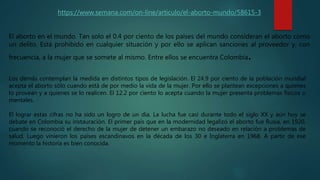 https://www.semana.com/on-line/articulo/el-aborto-mundo/58615-3
El aborto en el mundo. Tan solo el 0.4 por ciento de los países del mundo consideran el aborto como
un delito. Está prohibido en cualquier situación y por ello se aplican sanciones al proveedor y, con
frecuencia, a la mujer que se somete al mismo. Entre ellos se encuentra Colombia.
Los demás contemplan la medida en distintos tipos de legislación. El 24.9 por ciento de la población mundial
acepta el aborto sólo cuando está de por medio la vida de la mujer. Por ello se plantean excepciones a quienes
lo provean y a quienes se lo realicen. El 12.2 por ciento lo acepta cuando la mujer presenta problemas físicos o
mentales.
El lograr estas cifras no ha sido un logro de un día. La lucha fue casi durante todo el siglo XX y aún hoy se
debate en Colombia su instauración. El primer país que en la modernidad legalizó el aborto fue Rusia, en 1920,
cuando se reconoció el derecho de la mujer de detener un embarazo no deseado en relación a problemas de
salud. Luego vinieron los países escandinavos en la década de los 30 e Inglaterra en 1968. A partir de ese
momento la historia es bien conocida.
 