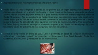  Algunos de los casos más representativos a favor del aborto
 Países Bajos: En 1981 se legalizó el aborto. La ley permite que se hagan abortos en hospitales y en
clínicas especializadas en el aborto. Un hospital o clínica puede recibir licencia solamente para llevar
a cabo abortos durante el primer trimestre o para abortos durante el primer y segundo trimestre
(hasta 23 semanas.) Por ley, un aborto de hasta 23 semanas está disponible para toda mujer en los
Países Bajos que lo solicite. El doctor deberá confirmar la situación de emergencia de la mujer,
revisar si la mujer ha considerado otras opciones y si viene de manera voluntaria. Para personas de
los Países Bajos y residentes extranjeros, el servicio es gratis y las clínicas reciben el pago del costo
base real a través del gobierno, lo cual asegura su carácter no lucrativo.
 México: Se despenalizó en enero de 2002. Sólo es permitido en casos de violación, inseminación
artificial no consentida y cuando se presentan problemas en el feto. Brasil, Ecuador, Costa Rica,
Guatemala, Panamá, Perú y Venezuela, en los mismos casos.
 