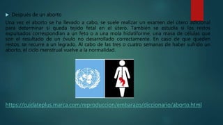  Después de un aborto
Una vez el aborto se ha llevado a cabo, se suele realizar un examen del útero adicional
para determinar si queda tejido fetal en el útero. También se estudia si los restos
expulsados correspondían a un feto o a una mola hidatiforme, una masa de células que
son el resultado de un óvulo no desarrollado correctamente. En caso de que queden
restos, se recurre a un legrado. Al cabo de las tres o cuatro semanas de haber sufrido un
aborto, el ciclo menstrual vuelve a la normalidad.
https://cuidateplus.marca.com/reproduccion/embarazo/diccionario/aborto.html
 