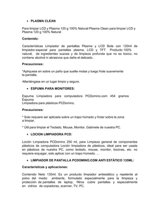 • PLASMA CLEAN
Para limpiar LCD y Plasma 120 g 100% Natural Plasma Clean para limpiar LCD y
Plasma 120 g 100% Natural
Contenido:
Características Limpiador de pantallas Plasma y LCD Bote con 120ml de
limpiador especial para pantallas plasma, LCD y TFT Producto 100%
natural, de ingredientes suaves y de limpieza profunda que no es toxico, no
contiene alcohol ni abrasivos que dañe el delicado .
Precauciones:
*Aplíquese en sobre un paño que suelte motas y luego frote suavemente
la pantalla.
•Manténgase en un lugar limpio y seguro.
• ESPUMA PARA MONITORES:
Espuma Limpiadora para computadora PCDomino.com 454 gramos
Espuma
Limpiadora para plásticos PCDomino.
Precauciones:
* Solo requiere ser aplicada sobre un trapo húmedo y frotar sobre la zona
a limpiar.
* Útil para limpiar el Teclado, Mouse, Monitor, Gabinete de nuestra PC.
• LOCION LIMPIADORA PCD:
Loción Limpiadora PCDomino 250 ml, para Limpieza general de componentes
plásticos de computadora Loción limpiadora de plásticos, ideal para ser usada
en plásticos de nuestra PC, como teclado, mouse, monitor, bocinas, etc. no
requiere enjuagar, solo aplicar con un trapo húmedo. ...
• LIMPIADOR DE PANTALLA PCDOMINO.COM ANTI ESTÁTICO 135ML:
Características y aplicaciones:
Contenido Neto 135ml. Es un producto limpiador antiestático y repelente al
polvo del medio ambiente, formulado especialmente para la limpieza y
protección de pantallas de laptop, filtros cubre pantallas y especialmente
en vidrios de copiadoras, scanner, TV, PC.
 