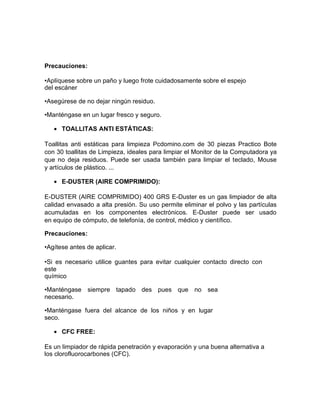Precauciones:
•Aplíquese sobre un paño y luego frote cuidadosamente sobre el espejo
del escáner
•Asegúrese de no dejar ningún residuo.
•Manténgase en un lugar fresco y seguro.
• TOALLITAS ANTI ESTÁTICAS:
Toallitas anti estáticas para limpieza Pcdomino.com de 30 piezas Practico Bote
con 30 toallitas de Limpieza, ideales para limpiar el Monitor de la Computadora ya
que no deja residuos. Puede ser usada también para limpiar el teclado, Mouse
y artículos de plástico. ...
• E-DUSTER (AIRE COMPRIMIDO):
E-DUSTER (AIRE COMPRIMIDO) 400 GRS E-Duster es un gas limpiador de alta
calidad envasado a alta presión. Su uso permite eliminar el polvo y las partículas
acumuladas en los componentes electrónicos. E-Duster puede ser usado
en equipo de cómputo, de telefonía, de control, médico y científico.
Precauciones:
•Agítese antes de aplicar.
•Si es necesario utilice guantes para evitar cualquier contacto directo con
este
químico
•Manténgase siempre tapado des pues que no sea
necesario.
•Manténgase fuera del alcance de los niños y en lugar
seco.
• CFC FREE:
Es un limpiador de rápida penetración y evaporación y una buena alternativa a
los clorofluorocarbones (CFC).
 