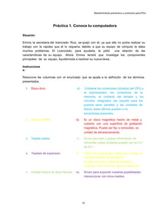 Mantenimiento preventivo y correctivo para PCs
Práctica 1. Conoce tu computadora
Situación:
Emma, la secretaria del licenciado Ruiz, se quejó con él, ya que ella no podía realizar su
trabajo con la rapidez que él lo requería, debido a que su equipo de cómputo le daba
muchos problemas. El Licenciado, para ayudarla, le pidió una relación de las
características de su equipo. Ahora Emma tendrá que investigar los componentes
principales de su equipo. Ayudémosla a resolver su nueva tarea.
Instruccione
s:
Relacione las columnas con el enunciado que se ajuste a la definición de los términos
presentados.
1. Disco duro a) Contiene los conectores (zócalos) del CPU y
el coprocesador, los conectores de la
memoria, el contacto del teclado y los
circuitos integrados (de soporte para los
puertos serie, paralelo y las unidades de
disco), estos últimos pueden o no
encontrarse presentes.
2. Memoria RAM b) Es un disco magnético hecho de metal y
cubierto con una superficie de grabación
magnética. Puede ser fijo o removible, es
unaunidad de almacenamiento.
3. Tarjeta madre c) Sirven para leer o grabar información de
formaremovible, estas unidades pueden ser de 3½”
yde 5¼ ”.
4. Tarjetas de expansion d) Todos los programas y datos que maneja el
microprocesador se almacenan
temporalmenteen esta memoria, c apaz de acceder y
almacenarcualquier dato de forma rápida y aleatoria.
5. Unidad lectora de disco flexible e) Sirven para expandir nuestras posibilidades
deinteraccionar con otros medios.
15
 