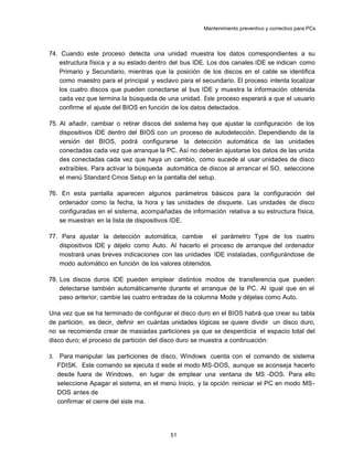 Mantenimiento preventivo y correctivo para PCs
74. Cuando este proceso detecta una unidad muestra los datos correspondientes a su
estructura física y a su estado dentro del bus IDE. Los dos canales IDE se indican como
Primario y Secundario, mientras que la posición de los discos en el cable se identifica
como maestro para el principal y esclavo para el secundario. El proceso intenta localizar
los cuatro discos que pueden conectarse al bus IDE y muestra la información obtenida
cada vez que termina la búsqueda de una unidad. Este proceso esperará a que el usuario
confirme el ajuste del BIOS en función de los datos detectados.
75. Al añadir, cambiar o retirar discos del sistema hay que ajustar la configuración de los
dispositivos IDE dentro del BIOS con un proceso de autodetección. Dependiendo de la
versión del BIOS, podrá configurarse la detección automática de las unidades
conectadas cada vez que arranque la PC. Así no deberán ajustarse los datos de las unida
des conectadas cada vez que haya un cambio, como sucede al usar unidades de disco
extraíbles. Para activar la búsqueda automática de discos al arrancar el SO, seleccione
el menú Standard Cmos Setup en la pantalla del setup.
76. En esta pantalla aparecen algunos parámetros básicos para la configuración del
ordenador como la fecha, la hora y las unidades de disquete. Las unidades de disco
configuradas en el sistema, acompañadas de información relativa a su estructura física,
se muestran en la lista de dispositivos IDE.
77. Para ajustar la detección automática, cambie el parámetro Type de los cuatro
dispositivos IDE y déjelo como Auto. Al hacerlo el proceso de arranque del ordenador
mostrará unas breves indicaciones con las unidades IDE instaladas, configurándose de
modo automático en función de los valores obtenidos.
78. Los discos duros IDE pueden emplear distintos modos de transferencia que pueden
detectarse también automáticamente durante el arranque de la PC. Al igual que en el
paso anterior, cambie las cuatro entradas de la columna Mode y déjelas como Auto.
Una vez que se ha terminado de configurar el disco duro en el BIOS habrá que crear su tabla
de partición, es decir, definir en cuántas unidades lógicas se quiere dividir un disco duro,
no se recomienda crear de masiadas particiones ya que se desperdicia el espacio total del
disco duro; el proceso de partición del disco duro se muestra a continuación:
3. Para manipular las particiones de disco, Windows cuenta con el comando de sistema
FDISK. Este comando se ejecuta d esde el modo MS-DOS, aunque se aconseja hacerlo
desde fuera de Windows, en lugar de emplear una ventana de MS -DOS. Para ello
seleccione Apagar el sistema, en el menú Inicio, y la opción reiniciar el PC en modo MS-
DOS antes de
confirmar el cierre del siste ma.
51
 