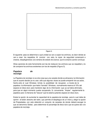 Mantenimiento preventivo y correctivo para PCs
Figura 3.
El siguiente paso es determinar a qué unidad se van a copiar los archivos, es decir dónde se
van a crear los respaldos. Al concluir con esto, la copia de seguridad comenzará a
crearse, desplegándose una ventana de estado de avance, que le avisará cuando concluya.
Otras opciones de esta herramienta son las de restaurar los archivos que se respaldan y la
de comparar los archivos existentes con los de respaldo (Figura 3).
Papelera de
reciclaje
La Papelera de reciclaje no es otra cosa que una carpeta donde se almacena la información
que el usuario decide ya no usar, sólo que algunas veces se puede arrepentir de sus actos,
hecho ante el cual Windows brinda la posibilidad de recuperar, -a través de la
papelera- la información que había “borrado” Windows, normalmente reserva el 10% del
espacio en disco duro para mantener algo de la información que ya se había eliminado,
para que en algún momento pueda recuperarla. Es conveniente “limpiar” regularmente la
papelera para no llenarse de “basura” que le estaría quitando espacio en disco duro.
Existe la opción de aumentar la capacidad de la papelera de reciclaje, para lo cual debe de
oprimir el botón derecho del ratón, que permite el despliegue de un menú y elegir la opción
de Propiedades, con esto obtendrá un conjunto de carpetas de donde deberá escoger la
que se denomina Global, para determinar el porcentaje de disco duro que se quiera dar a la
papelera de reciclaje.
59
 