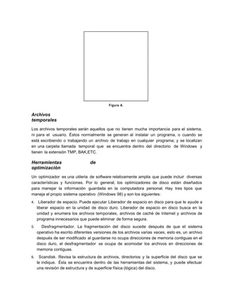 Figura 4.
Archivos
temporales
Los archivos temporales serán aquellos que no tienen mucha importancia para el sistema,
ni para el usuario. Éstos normalmente se generan al instalar un programa, o cuando se
está escribiendo o trabajando un archivo de trabajo en cualquier programa; y se localizan
en una carpeta llamada temporal que se encuentra dentro del directorio de Windows y
tienen la extensión TMP, BAK,ETC.
Herramientas de
optimización
Un optimizador es una utileria de software relativamente amplia que puede incluir diversas
características y funciones. Por lo general, los optimizadores de disco están diseñados
para manejar la información guardada en la computadora personal. Hay tres tipos que
maneja el propio sistema operativo (Windows 98) y son los siguientes:
4. Liberador de espacio. Puede ejecutar Liberador de espacio en disco para que le ayude a
liberar espacio en la unidad de disco duro. Liberador de espacio en disco busca en la
unidad y enumera los archivos temporales, archivos de caché de Internet y archivos de
programa innecesarios que puede eliminar de forma segura.
5. Desfragmentador. La fragmentación del disco sucede después de que el sistema
operativo ha escrito diferentes versiones de los archivos varias veces, esto es, un archivo
después de ser modificado al guardarse no ocupa direcciones de memoria contiguas en el
disco duro, el desfragmentador se ocupa de acomodar los archivos en direcciones de
memoria contiguas.
6. Scandisk. Revisa la estructura de archivos, directorios y la superficie del disco que se
le indique. Ésta se encuentra dentro de las herramientas del sistema, y puede efectuar
una revisión de estructura y de superficie física (lógica) del disco.
 