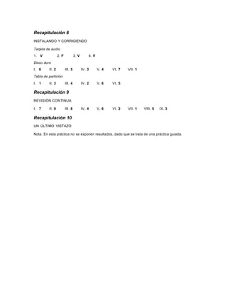Recapitulación 8
INSTALANDO Y CORRIGIENDO
Tarjeta de audio
1. V 2. F 3. V 4. V
Disco duro
I. 6 II. 2 III. 5 IV. 3 V. 4 VI. 7 VII. 1
Tabla de partición
I. 1 II. 3 III. 4 IV. 2 V. 6 VI. 5
Recapitulación 9
REVISIÓN CONTINUA
I. 7 II. 9 III. 8 IV. 4 V. 6 VI. 2 VII. 1 VIII. 5 IX. 3
Recapitulación 10
UN ÚLTIMO VISTAZO
Nota. En esta práctica no se exponen resultados, dado que se trata de una práctica guiada.
 