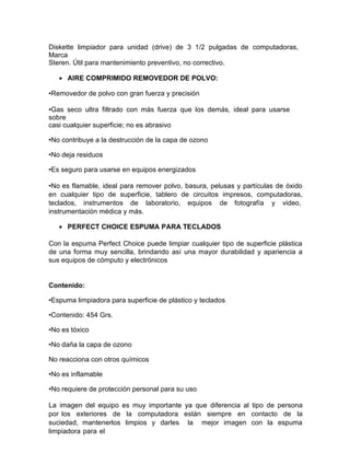 Diskette limpiador para unidad (drive) de 3 1/2 pulgadas de computadoras,
Marca
Steren. Útil para mantenimiento preventivo, no correctivo.
• AIRE COMPRIMIDO REMOVEDOR DE POLVO:
•Removedor de polvo con gran fuerza y precisión
•Gas seco ultra filtrado con más fuerza que los demás, ideal para usarse
sobre
casi cualquier superficie; no es abrasivo
•No contribuye a la destrucción de la capa de ozono
•No deja residuos
•Es seguro para usarse en equipos energizados
•No es flamable, ideal para remover polvo, basura, pelusas y partículas de óxido
en cualquier tipo de superficie, tablero de circuitos impresos, computadoras,
teclados, instrumentos de laboratorio, equipos de fotografía y video,
instrumentación médica y más.
• PERFECT CHOICE ESPUMA PARA TECLADOS
Con la espuma Perfect Choice puede limpiar cualquier tipo de superficie plástica
de una forma muy sencilla, brindando así una mayor durabilidad y apariencia a
sus equipos de cómputo y electrónicos
Contenido:
•Espuma limpiadora para superficie de plástico y teclados
•Contenido: 454 Grs.
•No es tóxico
•No daña la capa de ozono
No reacciona con otros químicos
•No es inflamable
•No requiere de protección personal para su uso
La imagen del equipo es muy importante ya que diferencia al tipo de persona
por los exteriores de la computadora están siempre en contacto de la
suciedad, mantenerlos limpios y darles la mejor imagen con la espuma
limpiadora para el
 