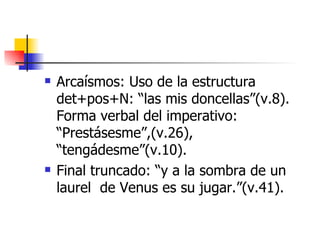 Arcaísmos: Uso de la estructura det+pos+N: “las mis doncellas”(v.8). Forma verbal del imperativo: “Prestásesme”,(v.26), “tengádesme”(v.10). Final truncado: “y a la sombra de un laurel  de Venus es su jugar.”(v.41).  