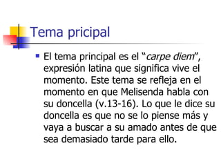 Tema pricipal El tema principal es el “ carpe diem ”, expresión latina que significa vive el momento. Este tema se refleja en el momento en que Melisenda habla con su doncella (v.13-16). Lo que le dice su doncella es que no se lo piense más y vaya a buscar a su amado antes de que sea demasiado tarde para ello. 