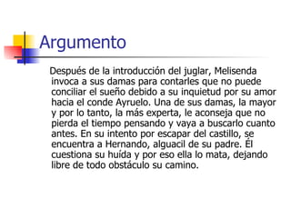Argumento Después de la introducción del juglar, Melisenda invoca a sus damas para contarles que no puede conciliar el sueño debido a su inquietud por su amor hacia el conde Ayruelo. Una de sus damas, la mayor y por lo tanto, la más experta, le aconseja que no pierda el tiempo pensando y vaya a buscarlo cuanto antes. En su intento por escapar del castillo, se encuentra a Hernando, alguacil de su padre. Él cuestiona su huída y por eso ella lo mata, dejando libre de todo obstáculo su camino.  