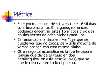 Métrica Este poema consta de 41 versos de 16 sílabas con rima asonante. En algunos romances podemos encontrar estas 16 sílabas divididas en dos versos de ocho sílabas cada una. Es remarcable la rima en “–ar”, ya que se puede ver que no todos, pero sí la mayoría de versos acaban con esta misma sílaba. Otro rasgo característico es la fuerte cesura (pausa que divide el verso en dos hemistiquios, en este caso iguales) que se puede observar en todo el poema. 