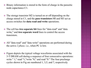  Binary information is stored in the form of charge in the parasitic
node capacitance C1.
 The storage transistor M2 is turned on or off depending on the
charge stored in C1, and the pass transistors Ml and M3 act as
access switches for data read and write operations.
 The cell has two separate bit lines for "data read" and "data
write," and two separate word lines to control the access
transistors.
 All "data read" and "data write" operations are performed during
the active 2 phase, i.e., when PC is low.
 Figure depicts the typical voltage waveforms associated with the
3-T DRAM cell during a sequence of four consecutive operations:
write " 1," read "1,"write "0," and read "0." The four precharge
cycles shown in Fig are numbered 1, 3,5, and 7, respectively
 