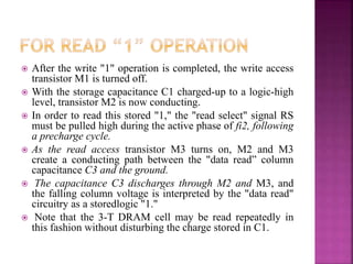  After the write "1" operation is completed, the write access
transistor M1 is turned off.
 With the storage capacitance C1 charged-up to a logic-high
level, transistor M2 is now conducting.
 In order to read this stored "1," the "read select" signal RS
must be pulled high during the active phase of fi2, following
a precharge cycle.
 As the read access transistor M3 turns on, M2 and M3
create a conducting path between the "data read” column
capacitance C3 and the ground.
 The capacitance C3 discharges through M2 and M3, and
the falling column voltage is interpreted by the "data read"
circuitry as a storedlogic "1."
 Note that the 3-T DRAM cell may be read repeatedly in
this fashion without disturbing the charge stored in C1.
 