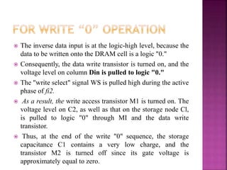  The inverse data input is at the logic-high level, because the
data to be written onto the DRAM cell is a logic "0."
 Consequently, the data write transistor is turned on, and the
voltage level on column Din is pulled to logic "0."
 The "write select" signal WS is pulled high during the active
phase of fi2.
 As a result, the write access transistor M1 is turned on. The
voltage level on C2, as well as that on the storage node Cl,
is pulled to logic "0" through MI and the data write
transistor.
 Thus, at the end of the write "0" sequence, the storage
capacitance C1 contains a very low charge, and the
transistor M2 is turned off since its gate voltage is
approximately equal to zero.
 