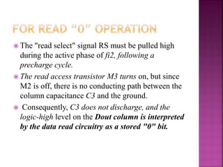 The "read select" signal RS must be pulled high
during the active phase of fi2, following a
precharge cycle.
 The read access transistor M3 turns on, but since
M2 is off, there is no conducting path between the
column capacitance C3 and the ground.
 Consequently, C3 does not discharge, and the
logic-high level on the Dout column is interpreted
by the data read circuitry as a stored "0" bit.
 