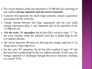  The circuit diagram of the one-transistor (1-T) DRAM cell consisting of
one explicit storage capacitor and one access transistor
 Capacitor C2 represents the much larger parasitic column capacitance
associated with the word line.
 Charge sharing between this large capacitance and the very small
storage capacitance plays a very important role in the operation of the
1-T DRAM cell.
 For the write "1“ operation, the bit line (D) is raised to logic " 1 " by
the write circuitry, while the selected word line is pulled high by the
row address decoder.
 The access transistor Ml turns on, allowing the storage capacitor C1 to
charge up to a logic-high level.
 For the write "O“ operation, the bit line (D) is pulled to logic “0" and
the word line is pulled high by the row address decoder. In this case, the
storage capacitor C1 discharges through the access transistor, resulting
in a stored “0”bit.
 