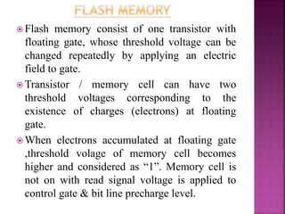  Flash memory consist of one transistor with
floating gate, whose threshold voltage can be
changed repeatedly by applying an electric
field to gate.
 Transistor / memory cell can have two
threshold voltages corresponding to the
existence of charges (electrons) at floating
gate.
 When electrons accumulated at floating gate
,threshold volage of memory cell becomes
higher and considered as “1”. Memory cell is
not on with read signal voltage is applied to
control gate & bit line precharge level.
 