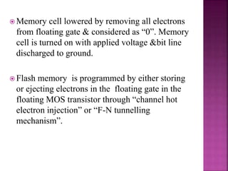  Memory cell lowered by removing all electrons
from floating gate & considered as “0”. Memory
cell is turned on with applied voltage &bit line
discharged to ground.
 Flash memory is programmed by either storing
or ejecting electrons in the floating gate in the
floating MOS transistor through “channel hot
electron injection” or “F-N tunnelling
mechanism”.
 